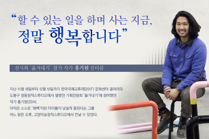 “할 수 있는 일을 하며 사는 지금, 정말 행복합니다”  전시회 ‘옮겨내기’ 참가 작가 홍기원 인터뷰  지난 11월 18일부터 12월 10일까지 한국국제교류재단(KF) 문화센터 갤러리와 도봉구 창동창작스튜디오에서 열렸던 기획전람회 ‘옮겨내기’에 참여했던 작가 홍기원(33)씨. 아직은 스스로 ‘화백’이란 타이틀이 낯설게 들린다는 그를 어느 맑은 오후, 고양미술창작스튜디오에서 만날 수 있었다.